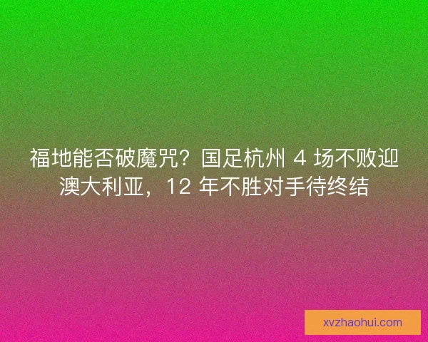 福地能否破魔咒？国足杭州 4 场不败迎澳大利亚，12 年不胜对手待终结