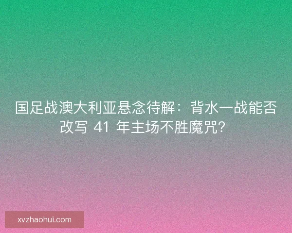 国足战澳大利亚悬念待解：背水一战能否改写 41 年主场不胜魔咒？