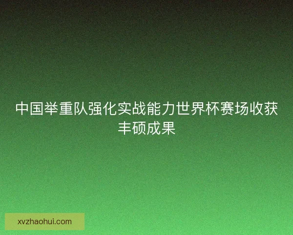 中国举重队强化实战能力世界杯赛场收获丰硕成果