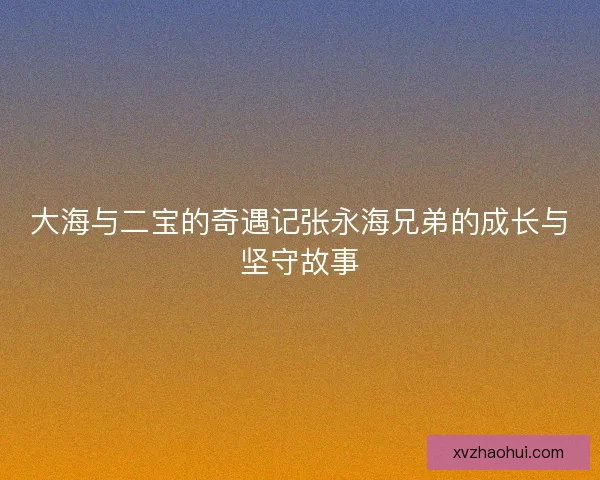 大海与二宝的奇遇记张永海兄弟的成长与坚守故事