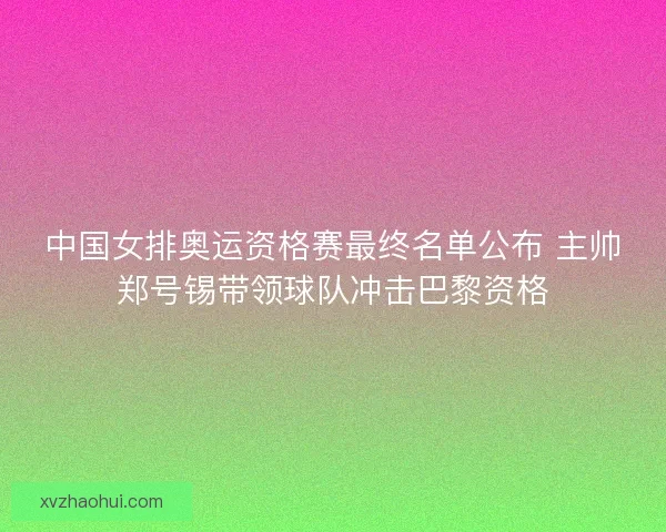 中国女排奥运资格赛最终名单公布 主帅郑号锡带领球队冲击巴黎资格