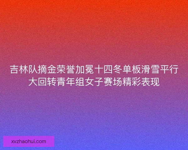 吉林队摘金荣誉加冕十四冬单板滑雪平行大回转青年组女子赛场精彩表现