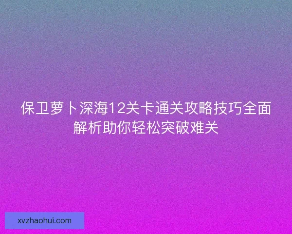 保卫萝卜深海12关卡通关攻略技巧全面解析助你轻松突破难关